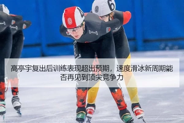 高亭宇复出后训练表现超出预期，速度滑冰新周期能否再见到顶尖竞争力