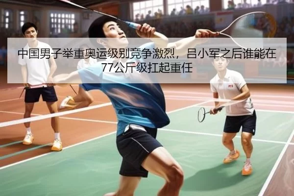 中国男子举重奥运级别竞争激烈，吕小军之后谁能在77公斤级扛起重任